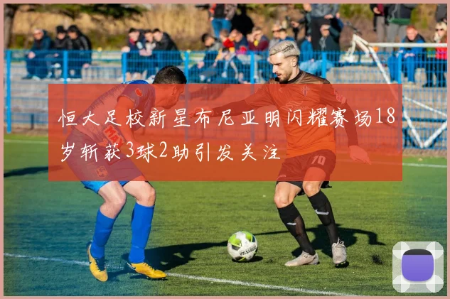 恒大足校新星布尼亚明闪耀赛场18岁斩获3球2助引发关注